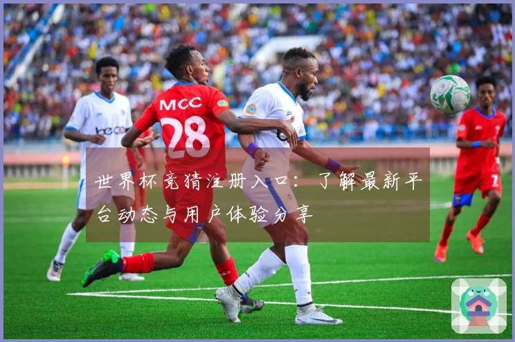 世界杯竞猜注册入口：了解最新平台动态与用户体验分享